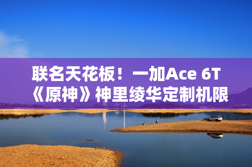 联名天花板！一加Ace 6T《原神》神里绫华定制机限量发售：收藏属性拉满