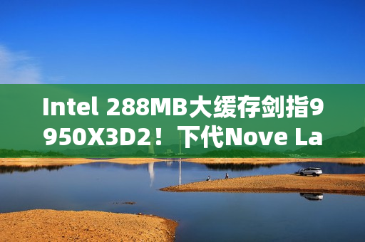 Intel 288MB大缓存剑指9950X3D2！下代Nove Lake-S包含四款bLLC型号