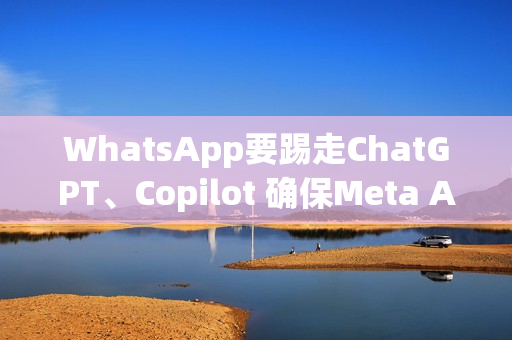 WhatsApp要踢走ChatGPT、Copilot 确保Meta AI聊天机器人独佔