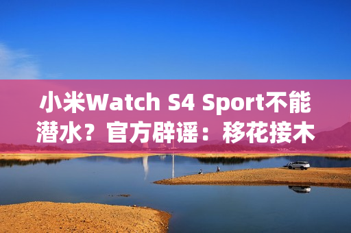 小米Watch S4 Sport不能潜水？官方辟谣：移花接木 完全失实