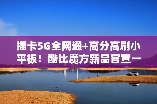 插卡5G全网通+高分高刷小平板！酷比魔方新品官宣一月见