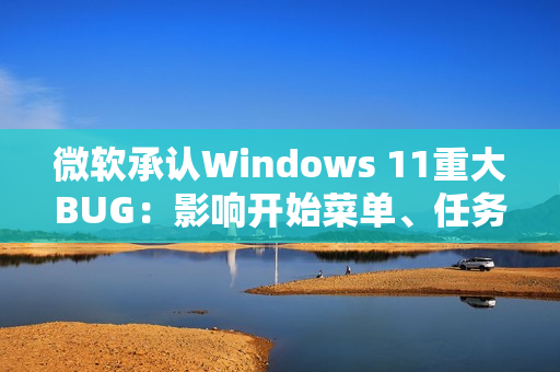 微软承认Windows 11重大BUG：影响开始菜单、任务栏等几乎所有核心功能
