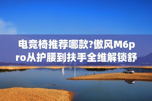 电竞椅推荐哪款?傲风M6pro从护腰到扶手全维解锁舒适对战