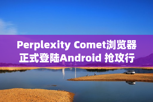 Perplexity Comet浏览器正式登陆Android 抢攻行动AI浏览市场
