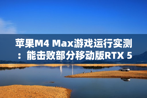 苹果M4 Max游戏运行实测：能击败部分移动版RTX 5070