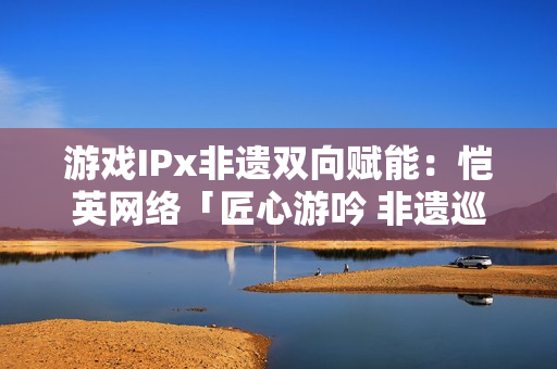 游戏IPx非遗双向赋能：恺英网络「匠心游吟 非遗巡礼」主题展引关注