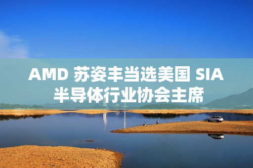 AMD 苏姿丰当选美国 SIA 半导体行业协会主席
