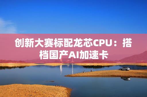 创新大赛标配龙芯CPU：搭档国产AI加速卡