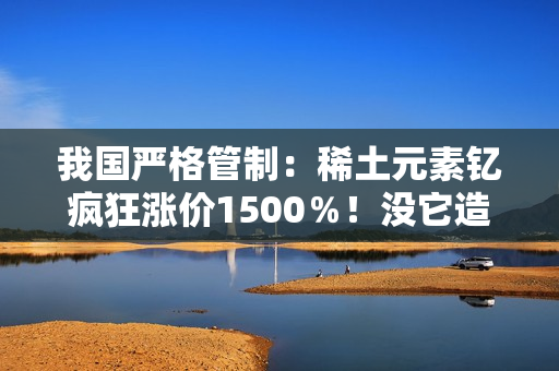 我国严格管制：稀土元素钇疯狂涨价1500％！没它造不了芯片