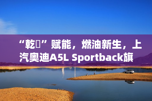 “乾崑”赋能，燃油新生，上汽奥迪A5L Sportback旗舰智曜型即将交付