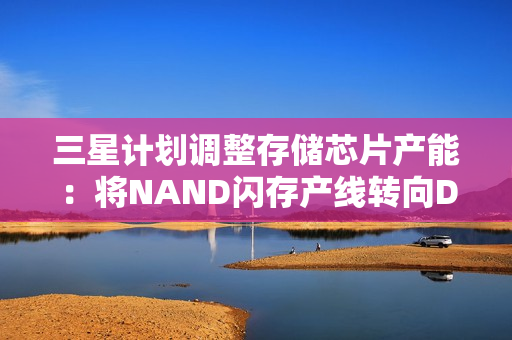 三星计划调整存储芯片产能：将NAND闪存产线转向DRAM