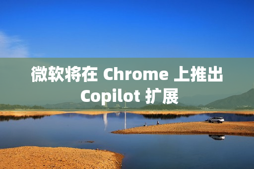 微软将在 Chrome 上推出 Copilot 扩展