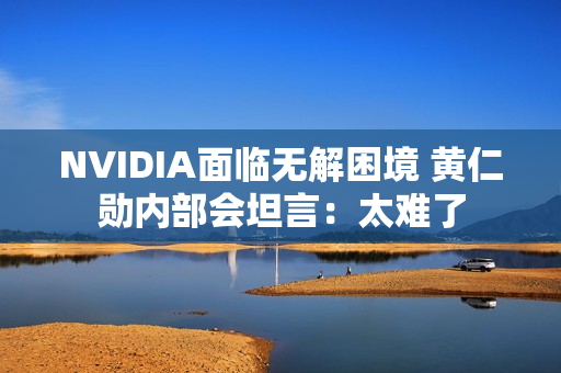 NVIDIA面临无解困境 黄仁勋内部会坦言：太难了
