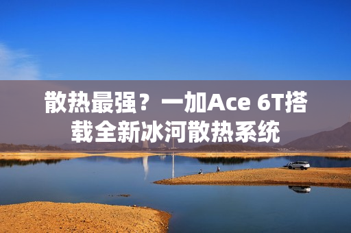 散热最强？一加Ace 6T搭载全新冰河散热系统