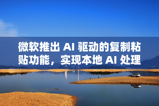 微软推出 AI 驱动的复制粘贴功能，实现本地 AI 处理