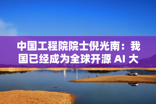 中国工程院院士倪光南：我国已经成为全球开源 AI 大模型的最大提供者