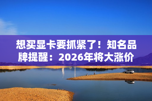 想买显卡要抓紧了！知名品牌提醒：2026年将大涨价