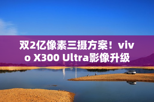 双2亿像素三摄方案！vivo X300 Ultra影像升级