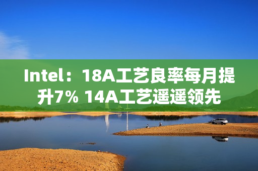 Intel：18A工艺良率每月提升7% 14A工艺遥遥领先