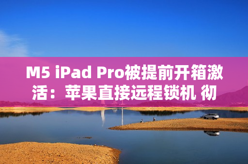 M5 iPad Pro被提前开箱激活：苹果直接远程锁机 彻底变砖！