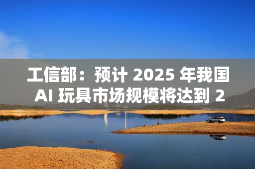 工信部：预计 2025 年我国 AI 玩具市场规模将达到 290 亿元