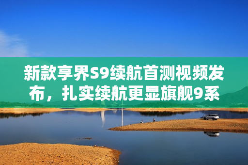 新款享界S9续航首测视频发布，扎实续航更显旗舰9系实力