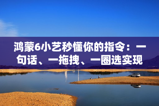 鸿蒙6小艺秒懂你的指令：一句话、一拖拽、一圈选实现意图直达
