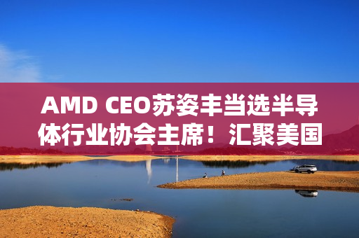 AMD CEO苏姿丰当选半导体行业协会主席！汇聚美国99％行业收入