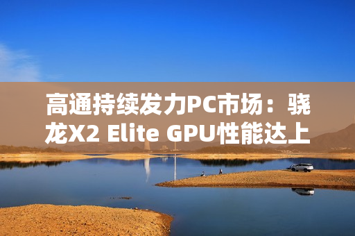 高通持续发力PC市场：骁龙X2 Elite GPU性能达上代2.3倍