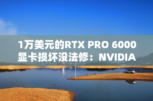1万美元的RTX PRO 6000显卡损坏没法修：NVIDIA同意换新了！