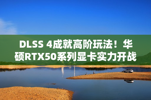 DLSS 4成就高阶玩法！华硕RTX50系列显卡实力开战
