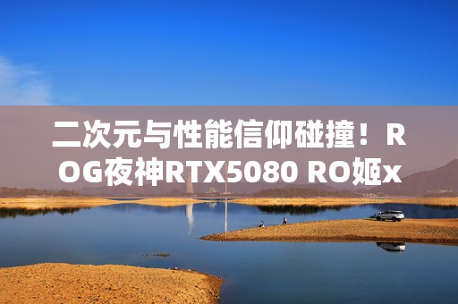 二次元与性能信仰碰撞！ROG夜神RTX5080 RO姬x初音未来版显卡