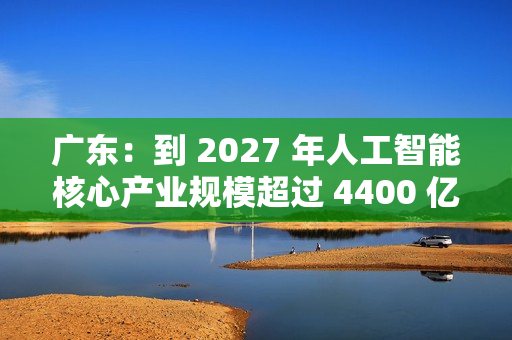 广东：到 2027 年人工智能核心产业规模超过 4400 亿元