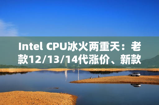 Intel CPU冰火两重天：老款12/13/14代涨价、新款降价！