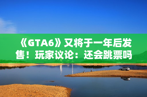 《GTA6》又将于一年后发售！玩家议论：还会跳票吗？