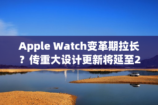 Apple Watch变革期拉长？传重大设计更新将延至2028年