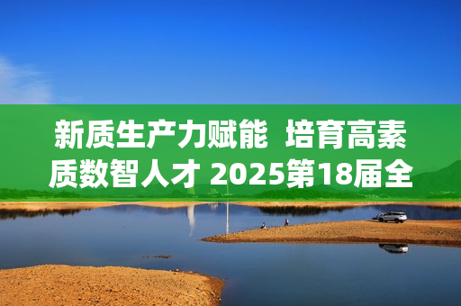 新质生产力赋能  培育高素质数智人才 2025第18届全国3D大赛全国总决赛&第6届3D教师大赛全国总决赛在京举行