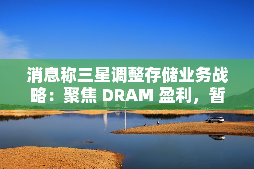 消息称三星调整存储业务战略：聚焦 DRAM 盈利，暂缓 HBM 扩张