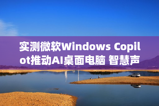 实测微软Windows Copilot推动AI桌面电脑 智慧声控成新亮点