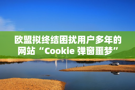 欧盟拟终结困扰用户多年的网站“Cookie 弹窗噩梦”
