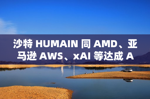 沙特 HUMAIN 同 AMD、亚马逊 AWS、xAI 等达成 AI 合作关系