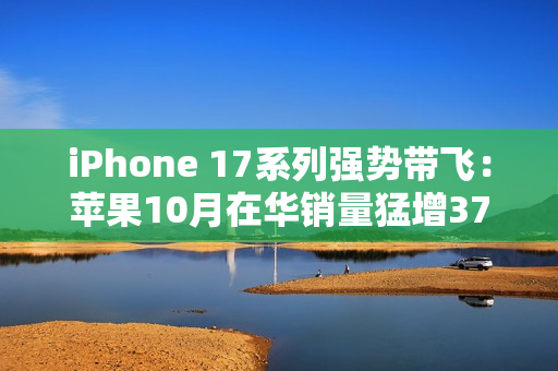 iPhone 17系列强势带飞：苹果10月在华销量猛增37%，市占逼近四分之一