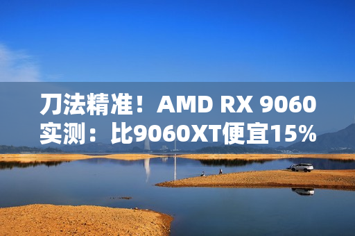 刀法精准！AMD RX 9060实测：比9060XT便宜15%、慢14%