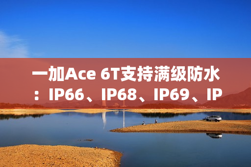 一加Ace 6T支持满级防水：IP66、IP68、IP69、IP69K全部都支持