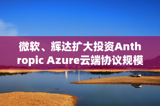 微软、辉达扩大投资Anthropic Azure云端协议规模达300亿美元