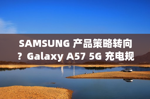 SAMSUNG 产品策略转向？Galaxy A57 5G 充电规格可能超越 S26 旗舰!