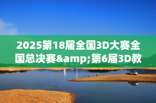 2025第18届全国3D大赛全国总决赛&第6届3D教师大赛全国总决赛在京举行