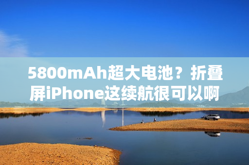 5800mAh超大电池？折叠屏iPhone这续航很可以啊