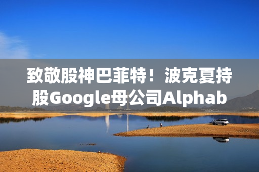 致敬股神巴菲特！波克夏持股Google母公司Alphabet规模达43亿美元