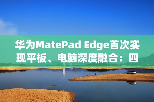 华为MatePad Edge首次实现平板、电脑深度融合：四指横滑无缝切换